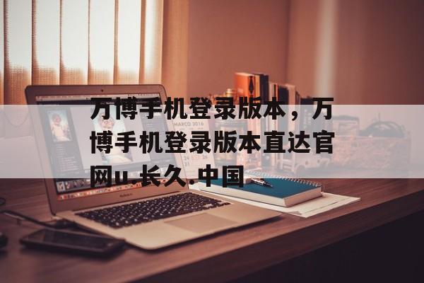 万博手机登录版本，万博手机登录版本直达官网u.长久.中国