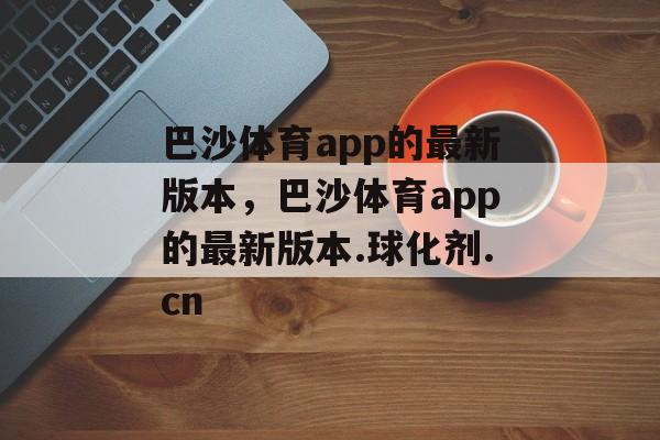 巴沙体育app的最新版本，巴沙体育app的最新版本.球化剂.cn