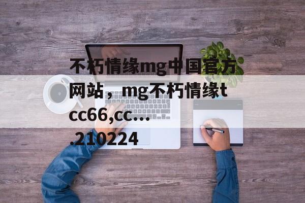 不朽情缘mg中国官方网站，mg不朽情缘tcc66,cc....210224