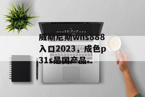 威斯尼斯wns888入口2023，成色p31s是国产品