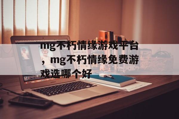 mg不朽情缘游戏平台，mg不朽情缘免费游戏选哪个好